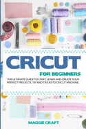 Cricut For Beginners: The Ultimate Guide To Start, Learn and Create Your Perfect Projects, Tip And Tricks To Cricut Machine