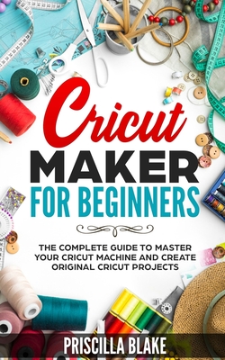 Cricut Maker for Beginners: The Complete Guide to Master your Cricut Machine and Create Original Cricut Projects - Blake, Priscilla