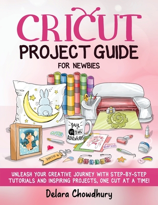 Cricut Project Guide for Newbies: Unleash Your Creative Journey with Step-by-Step Tutorials and Inspiring Projects, One Cut at a Time! - Chowdhury, Delara