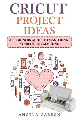 Cricut Project Ideas: A beginners Guide to Mastering Your Cricut Machine - Carson, Angela