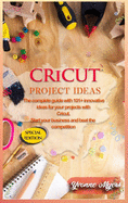 Cricut Project Ideas: The Complete Guide with 101+ Innovative Ideas for Your Projects with Cricut. Start Your Business and Beat the Competition