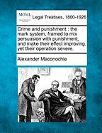 Crime and Punishment: The Mark System, Framed to Mix Persuasion with Punishment, and Make Their Effect Improving, Yet Their Operation Severe. - Maconochie, Alexander