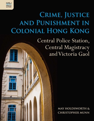 Crime, Justice and Punishment in Colonial Hong Kong: Central Police Station, Central Magistracy and Victoria Gaol - Holdsworth, May