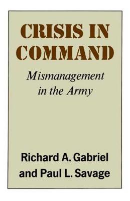 Crisis in Command: Mismanagement in the Army - Gabriel, Richard A, and Gabirel, Richard A, and Savage, Paul L