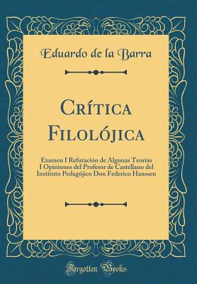 Critica Filolojica: Examen I Refutacion de Algunas Teorias I Opiniones del Profesor de Castellano del Instituto Pedagojico Don Federico Hanssen (Classic Reprint) - Barra, Eduardo de la