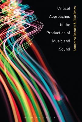 Critical Approaches to the Production of Music and Sound - Bennett, Samantha, Dr. (Editor), and Bates, Eliot (Editor)