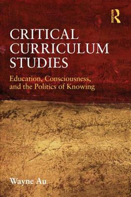Critical Curriculum Studies: Education, Consciousness, and the Politics of Knowing - Au, Wayne