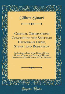 Critical Observations Concerning the Scottish Historians Hume, Stuart, and Robertson: Including an Idea of the Reign of Mary Queen of Scots, as a Portion of History; Specimens of the Histories of This Princess (Classic Reprint) - Stuart, Gilbert