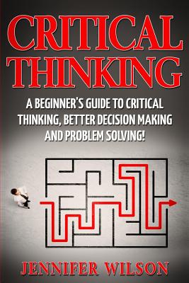 Critical Thinking: A Beginner's Guide to Critical Thinking, Better Decision Making and Problem Solving - Wilson, Jennifer
