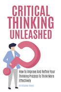 Critical Thinking Unleashed: How To Improve And Refine Your Thinking Process To Think More Effectively