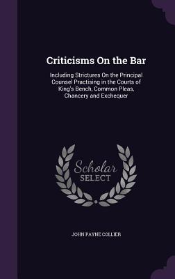 Criticisms On the Bar: Including Strictures On the Principal Counsel Practising in the Courts of King's Bench, Common Pleas, Chancery and Exchequer - Collier, John Payne