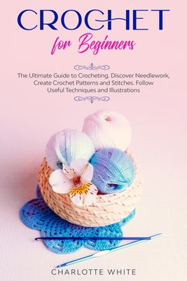 Crochet for Beginners: The Ultimate Guide to Crocheting. Discover Needlework, Create Crochet Patterns and Stitches Follow Useful Techniques and Illustrations. - White, Charlotte