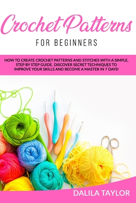 Crochet Patterns for Beginners: How to Create Crochet Patterns and Stitches with a Simple, Step by Step Guide. Discover Secret Techniques to Improve Your Skills and Become a Master in 7 Days! - Taylor, Dalila