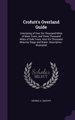 Crofutt's Overland Guide: Consisting of Over Six Thousand Miles of Main Tours, and Three Thousand Miles of Side Tours, Also Six Thousand Miles by Stage and Water. Descriptive--Illustrated - Crofutt, George a