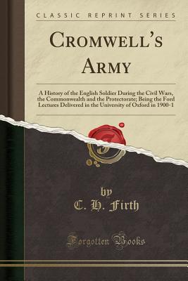 Cromwell's Army: A History of the English Soldier During the Civil Wars, the Commonwealth and the Protectorate; Being the Ford Lectures Delivered in the University of Oxford in 1900-1 (Classic Reprint) - Firth, C H