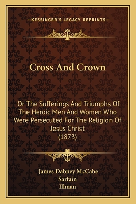 Cross And Crown: Or The Sufferings And Triumphs Of The Heroic Men And Women Who Were Persecuted For The Religion Of Jesus Christ (1873) - McCabe, James Dabney