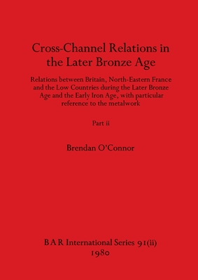 Cross-Channel Relations in the Later Bronze Age, Part ii: Relations between Britain, North-Eastern France and the Low Countries during the Later Bronze Age and the Early Iron Age, with particular reference to the metalwork - O'Connor, Brendan