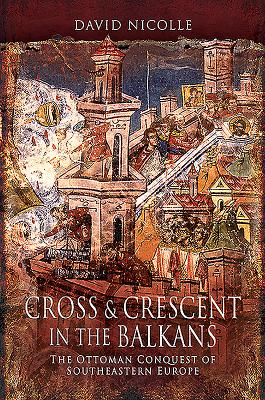 Cross & Crescent in the Balkans: The Ottoman Conquest of Southeastern Europe (14th - 15th Centuries) - Nicolle, David