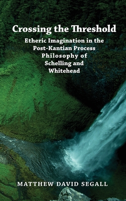 Crossing the Threshold: Etheric Imagination in the Post-Kantian Process Philosophy of Schelling and Whitehead - Segall, Matthew David