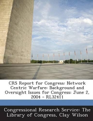 Crs Report for Congress: Network Centric Warfare: Background and Oversight Issues for Congress: June 2, 2004 - Rl32411 - Congressional Research Service the Libr (Creator), and Wilson, Clay