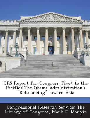 Crs Report for Congress: Pivot to the Pacific? the Obama Administration's Rebalancing Toward Asia - Congressional Research Service the Libr (Creator), and Manyin, Mark E