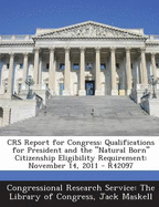 Crs Report for Congress: Qualifications for President and the Natural Born Citizenship Eligibility Requirement: November 14, 2011 - R42097 - Congressional Research Service the Libr (Creator), and Maskell, Jack