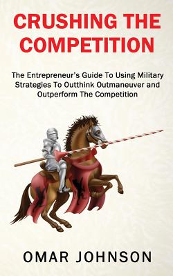 Crushing The Competition: The Entrepreneur's Guide To Using Military Strategies To Outthink, Outmaneuver and Outperform The Competition - Johnson, Omar