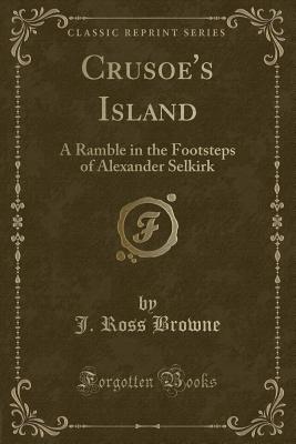 Crusoe's Island: A Ramble in the Footsteps of Alexander Selkirk (Classic Reprint) - Browne, J Ross