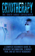 Cryotherapy: The Truth about Cryogenics: A Complete Beginner's Guide to Decrease Inflammation, Eliminate Pain, and Get Rid of Headaches