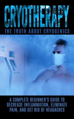 Cryotherapy: The Truth About Cryogenics: A Complete Beginner's Guide to Decrease Inflammation, Eliminate Pain, And Get Rid of Headaches - Hendrix, Arnold