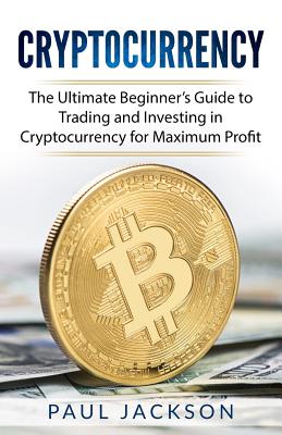 Cryptocurrency: The Ultimate Beginner's Guide to Trading and Investing in Cryptocurrency for Maximum Profit - Jackson, Paul