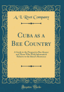 Cuba as a Bee Country: A Guide to the Prospective Bee-Keeper and Those Who Wish Information Relative to the Island's Resources (Classic Reprint)