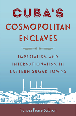 Cuba's Cosmopolitan Enclaves: Imperialism and Internationalism in Eastern Sugar Towns - Sullivan, Frances Peace