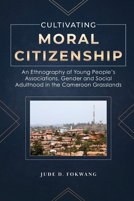 Cultivating Moral Citizenship: An Ethnography of Young People's Associations, Gender, and Social Adulthood in the Cameroon Grasslands - Fokwang, Jude D