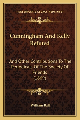 Cunningham and Kelly Refuted: And Other Contributions to the Periodicals of the Society of Friends (1869) - Ball, William