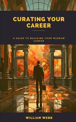 Curating Your Career: A Guide to Building Your Museum Career - Webb, William