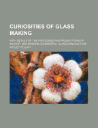 Curiosities of Glass Making: With Details of the Processes and Productions of Ancient and Modern Ornamental Glass Manufacture (Classic Reprint)