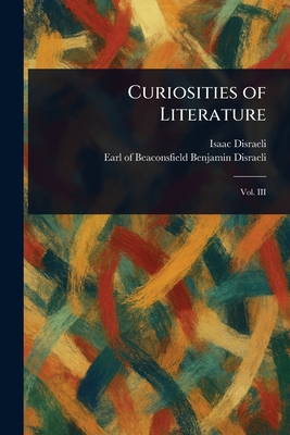 Curiosities of Literature - Disraeli, Isaac, and Disraeli, Benjamin Earl of Beaconsfi