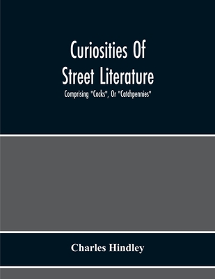 Curiosities Of Street Literature: Comprising "Cocks", Or "Catchpennies", A Large And Curious Assortment Of Street-Drolleries, Squibs, Histories, Comic Tales In Prose And Verse, Broadsides On The Royal Family, Political Litanies, Dialogues, Catechisms... - Hindley, Charles