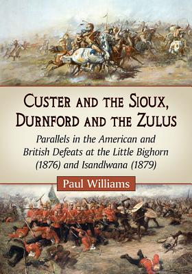 Custer and the Sioux, Durnford and the Zulus: Parallels in the American and British Defeats at the Little Bighorn (1876) and Isandlwana (1879) - Williams, Paul, Dr.