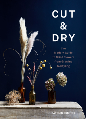 Cut & Dry: The Modern Guide to Dried Flowers from Growing to Styling - Dunster, Carolyn