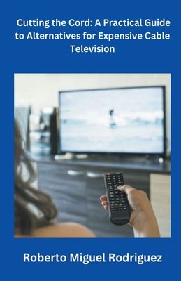 Cutting the Cord: A Practical Guide to Alternatives for Expensive Cable Television - Rodriguez, Roberto Miguel