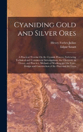 Cyaniding Gold and Silver Ores: A Practical Treatise On the Cyanide Process; Embracing Technical and Commercial Investigations, the Chemistry in Theory and Practice, Methods of Working and the Costs, Design and Construction of the Plant and the Costs