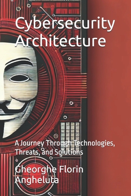 Cybersecurity Architecture: A Journey Through Technologies, Threats, and Solutions - Angheluta, Gheorghe Florin