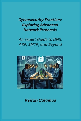 Cybersecurity Frontiers: An Expert Guide to DNS, ARP, SMTP, and Beyond - Infektion, Aether, and Calamus, Keiran