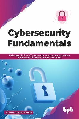 Cybersecurity Fundamentals: Understand the Role of Cybersecurity, Its Importance and Modern Techniques Used by Cybersecurity Professionals - Goutam, Rajesh Kumar