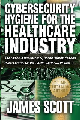 Cybersecurity Hygiene for the Healthcare Industry: The basics in Healthcare IT, Health Informatics and Cybersecurity for the Health Sector - Volume 5 - Scott, James, MD
