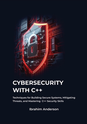 Cybersecurity with C++: Gaining Essential Techniques for Building Secure Systems, Defending Against Threats, and Enhancing Your C++ Security Skills - Anderson, Ibrahim