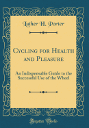 Cycling for Health and Pleasure: An Indispensable Guide to the Successful Use of the Wheel (Classic Reprint)