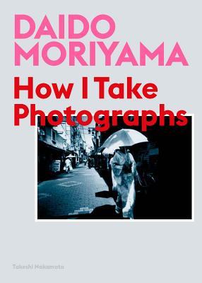 Daido Moriyama: How I Take Photographs - Moriyama, Daido (Photographer), and Nakamoto, Takeshi
